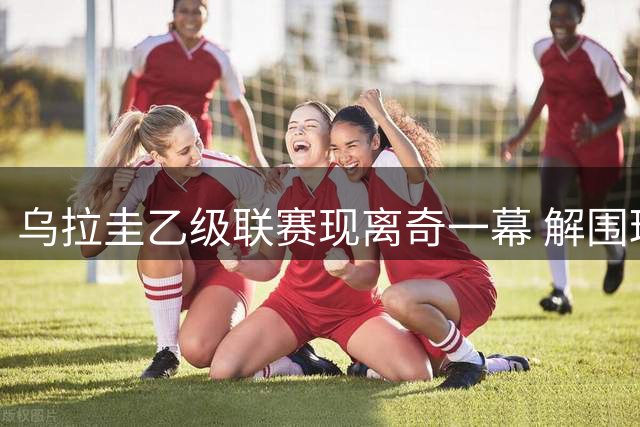 乌拉圭乙级联赛现离奇一幕 解围球引发公路追尾事故