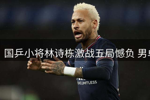 国乒小将林诗栋激战五局憾负 男单赛场仅余周启豪独苗