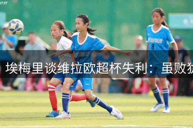 埃梅里谈维拉欧超杯失利：虽败犹荣 战略选择无悔