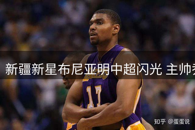 新疆新星布尼亚明中超闪光 主帅乔迪：他只需做自己