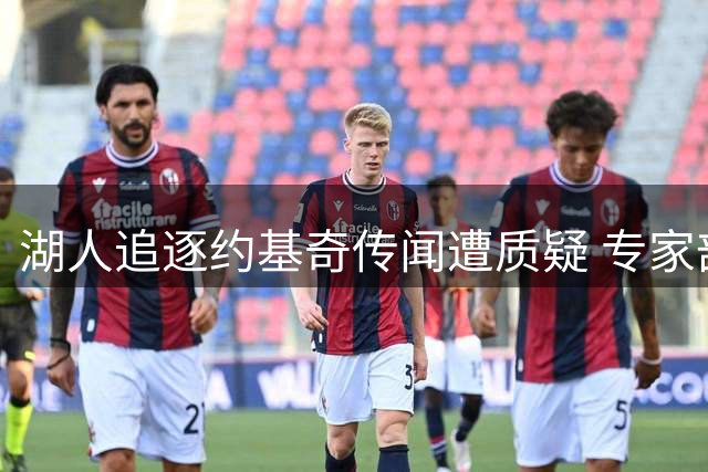 湖人追逐约基奇传闻遭质疑 专家剖析签约可行性