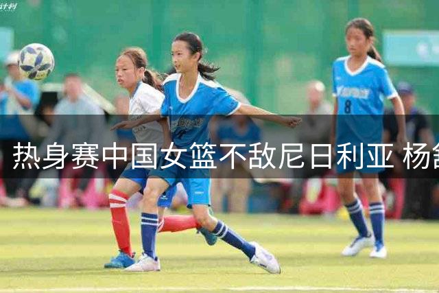热身赛中国女篮不敌尼日利亚 杨舒予独揽23分难救主
