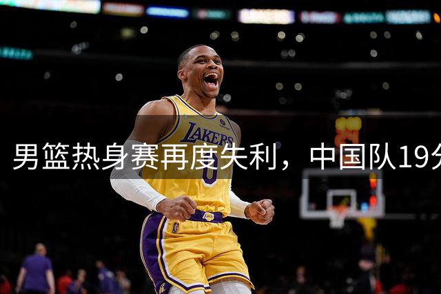 男篮热身赛再度失利，中国队19分负于乌拉圭暴露战术短板