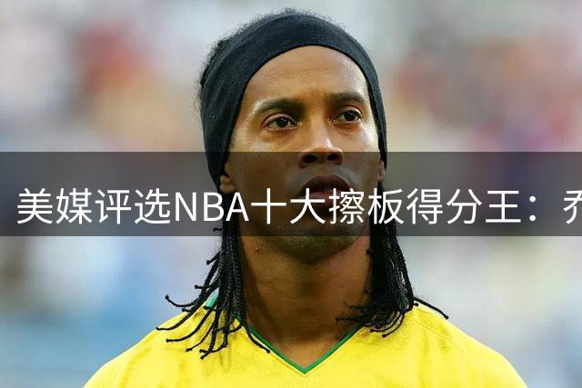 美媒评选NBA十大擦板得分王：乔丹第五科比第六 榜首实至名归