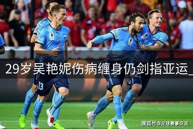 29岁吴艳妮伤病缠身仍剑指亚运 誓与林雨薇冲刺新纪录