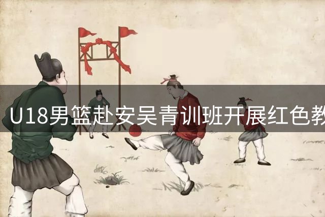 U18男篮赴安吴青训班开展红色教育 革命精神激励备战热身赛